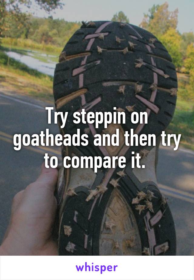 Try steppin on goatheads and then try to compare it. 