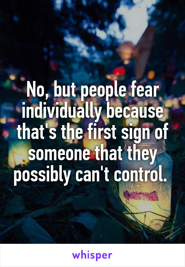No, but people fear individually because that's the first sign of someone that they possibly can't control. 