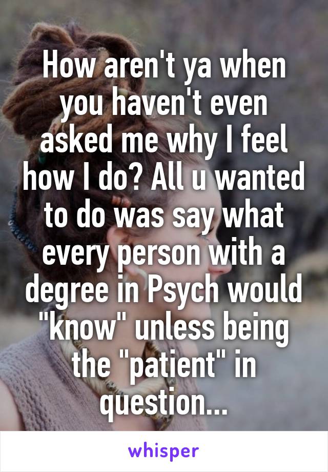 How aren't ya when you haven't even asked me why I feel how I do? All u wanted to do was say what every person with a degree in Psych would "know" unless being the "patient" in question...