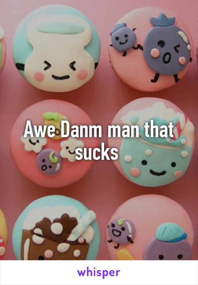 Awe Danm man that sucks 