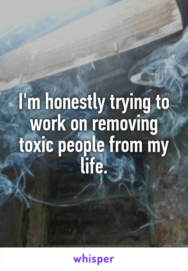 I'm honestly trying to work on removing toxic people from my life.