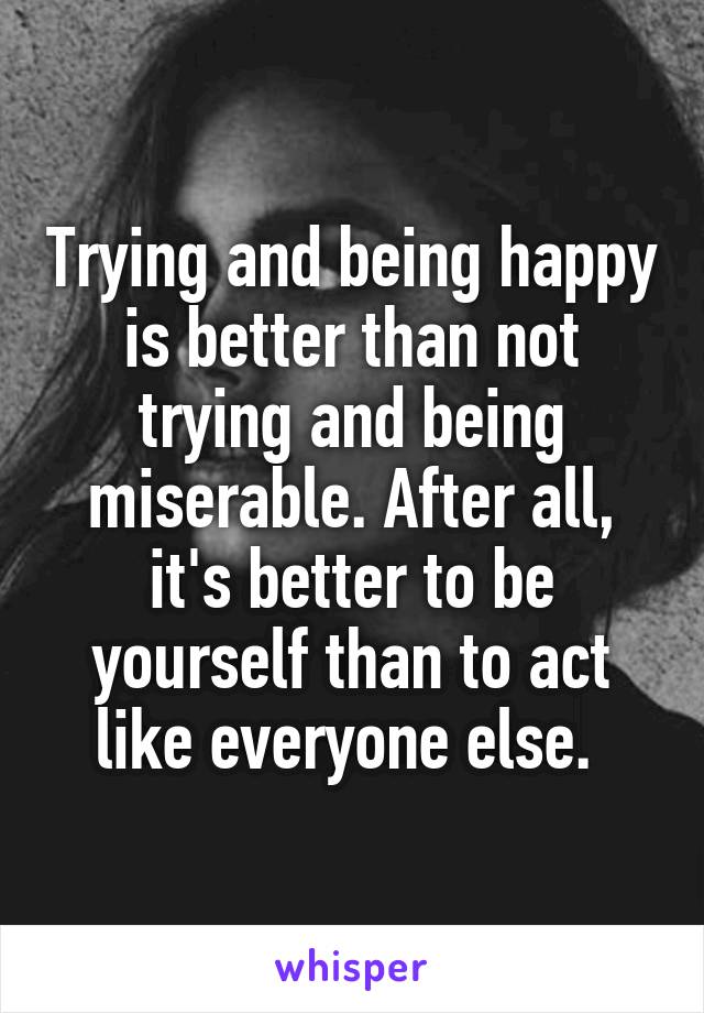 Trying and being happy is better than not trying and being miserable. After all, it's better to be yourself than to act like everyone else. 