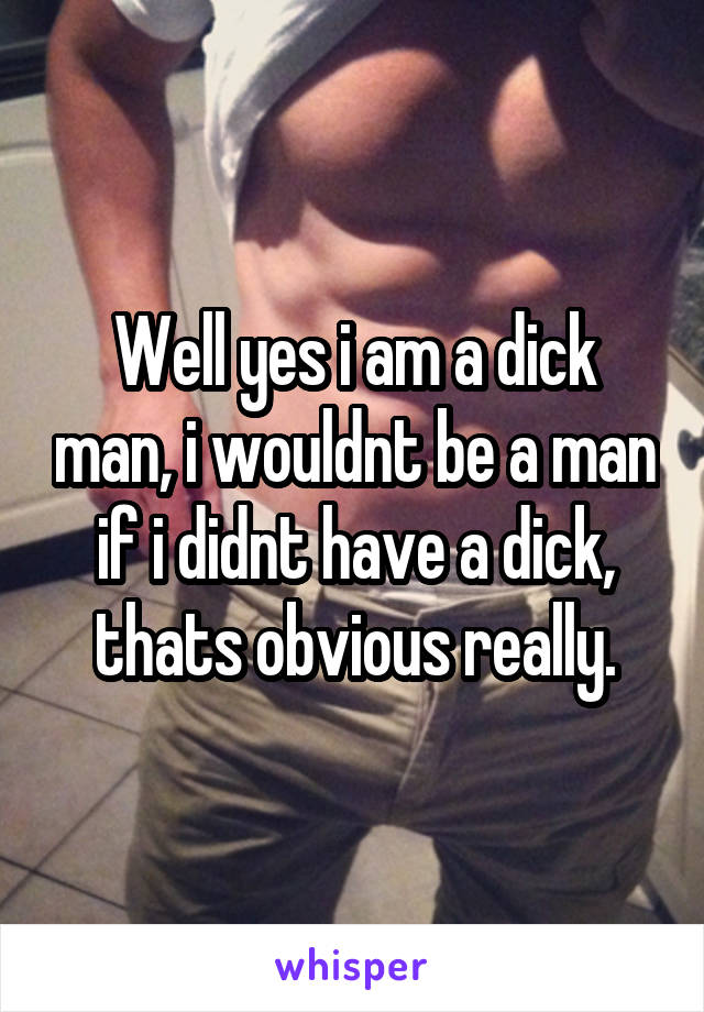 Well yes i am a dick man, i wouldnt be a man if i didnt have a dick, thats obvious really.