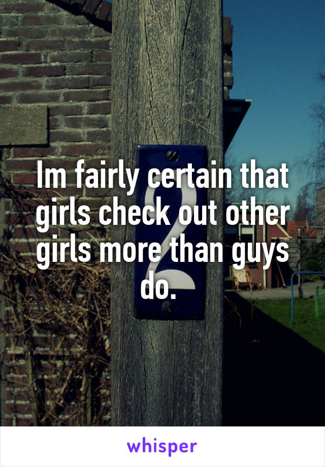 Im fairly certain that girls check out other girls more than guys do. 
