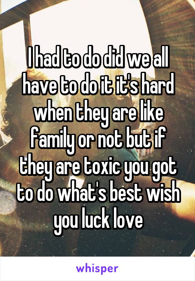 I had to do did we all have to do it it's hard when they are like family or not but if they are toxic you got to do what's best wish you luck love