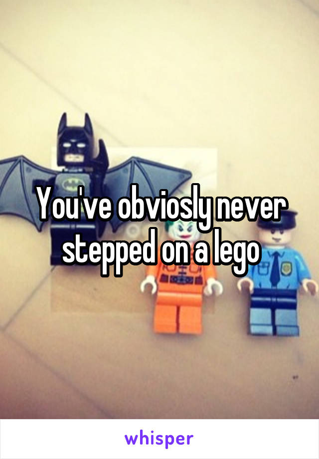 You've obviosly never stepped on a lego