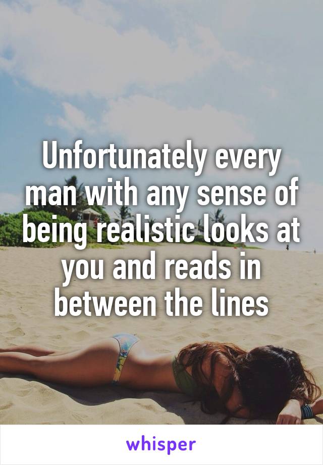Unfortunately every man with any sense of being realistic looks at you and reads in between the lines