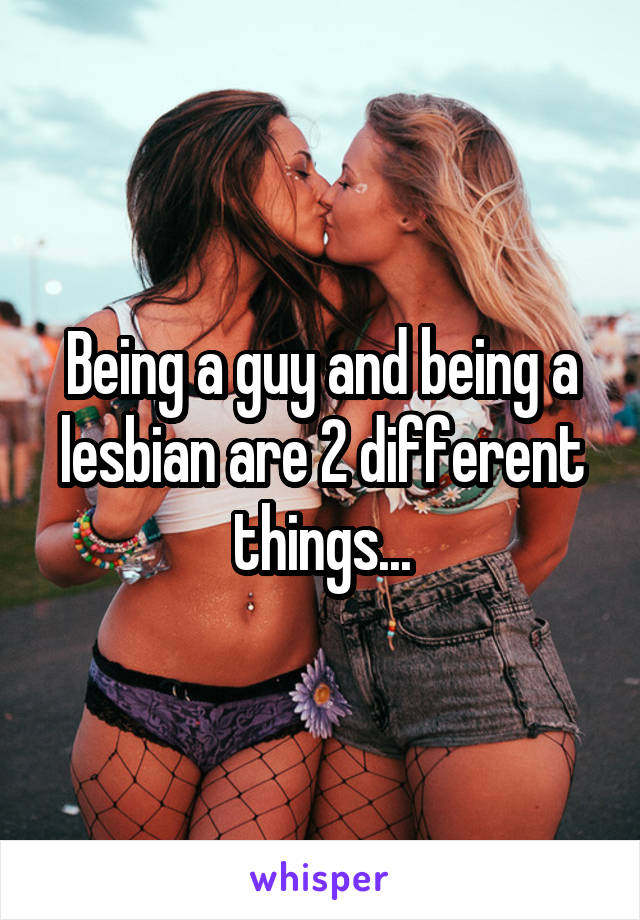 Being a guy and being a lesbian are 2 different things...