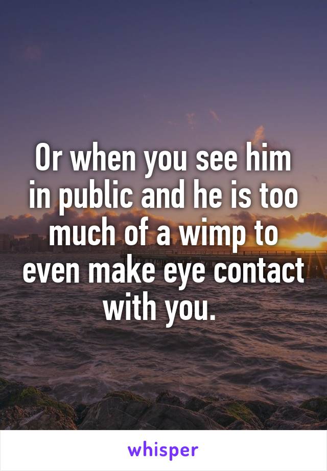 Or when you see him in public and he is too much of a wimp to even make eye contact with you. 