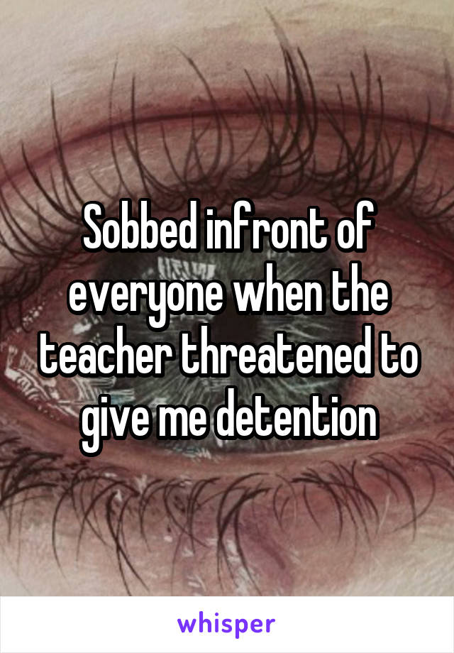 Sobbed infront of everyone when the teacher threatened to give me detention