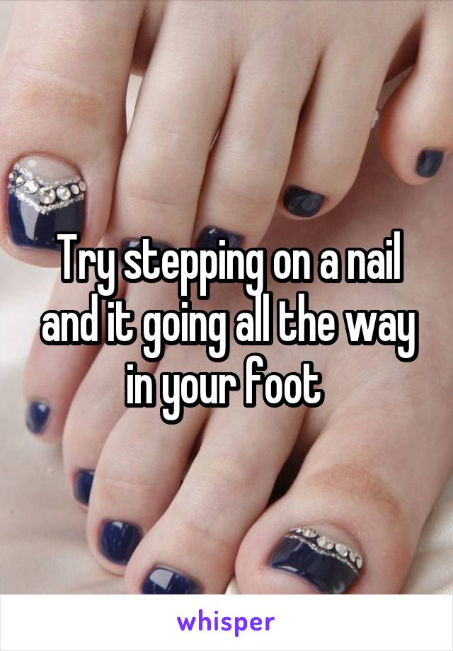 Try stepping on a nail and it going all the way in your foot 