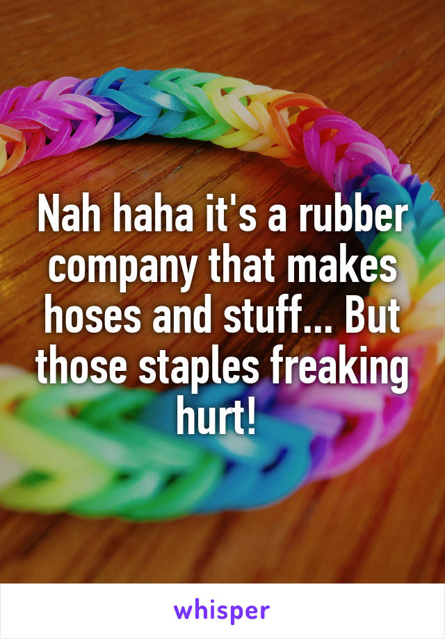 Nah haha it's a rubber company that makes hoses and stuff... But those staples freaking hurt! 