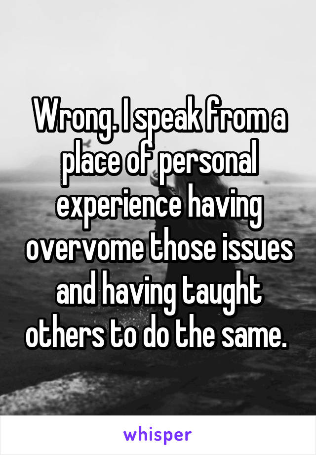 Wrong. I speak from a place of personal experience having overvome those issues and having taught others to do the same. 