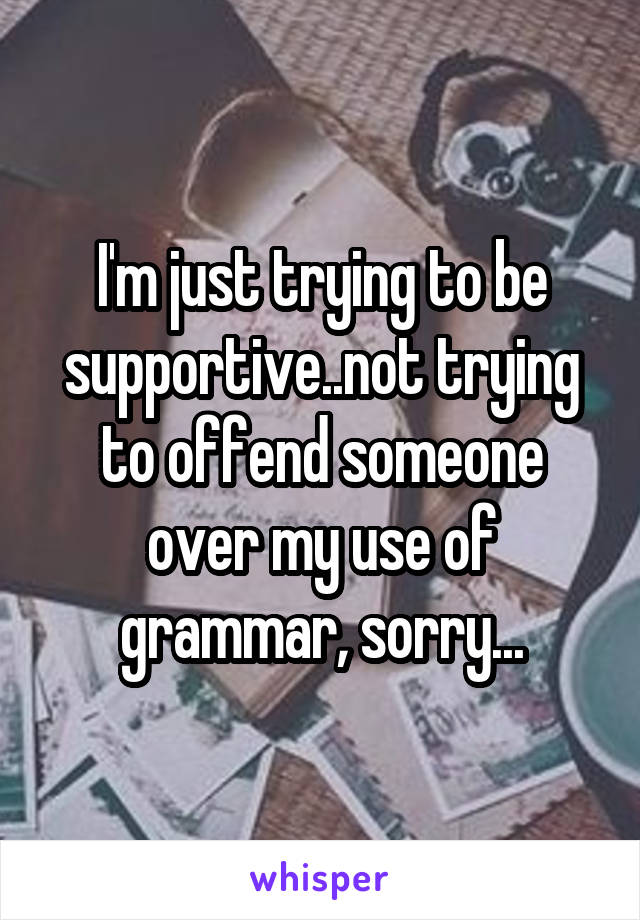 I'm just trying to be supportive..not trying to offend someone over my use of grammar, sorry...