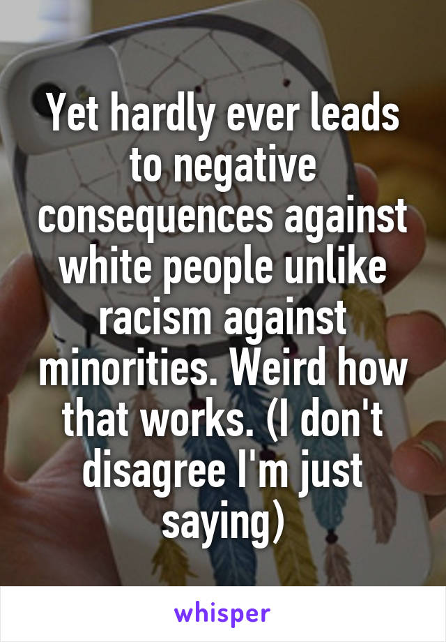 Yet hardly ever leads to negative consequences against white people unlike racism against minorities. Weird how that works. (I don't disagree I'm just saying)