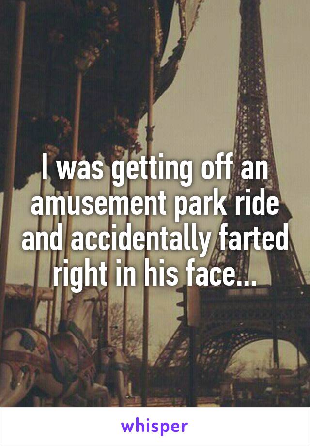 I was getting off an amusement park ride and accidentally farted right in his face...