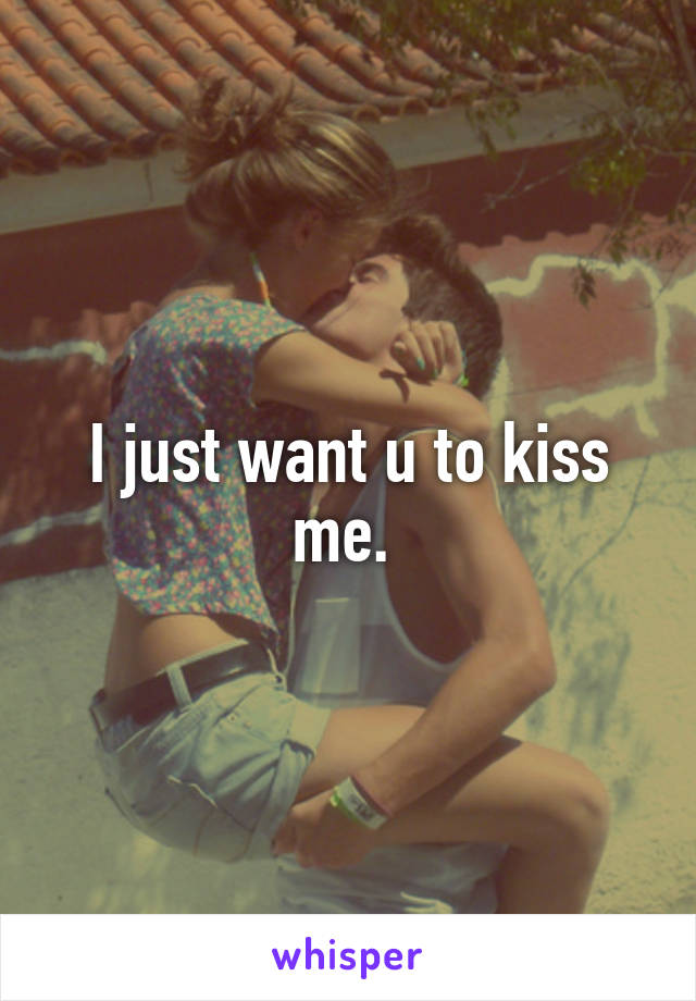 I just want u to kiss me. 