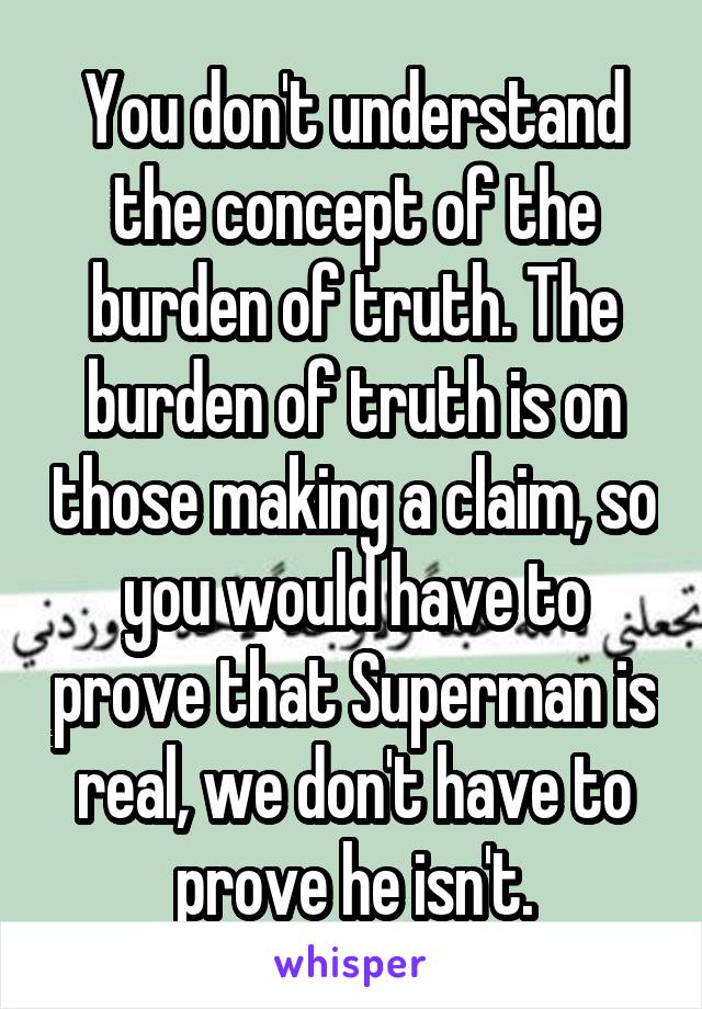 You don't understand the concept of the burden of truth. The burden of truth is on those making a claim, so you would have to prove that Superman is real, we don't have to prove he isn't.