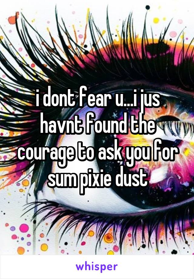 i dont fear u...i jus havnt found the courage to ask you for sum pixie dust