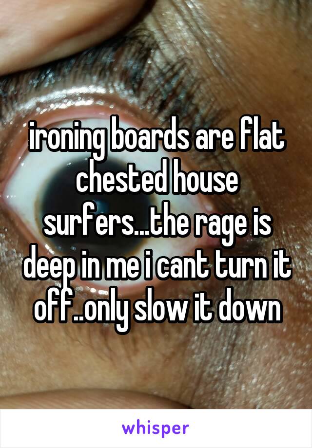 ironing boards are flat chested house surfers...the rage is deep in me i cant turn it off..only slow it down