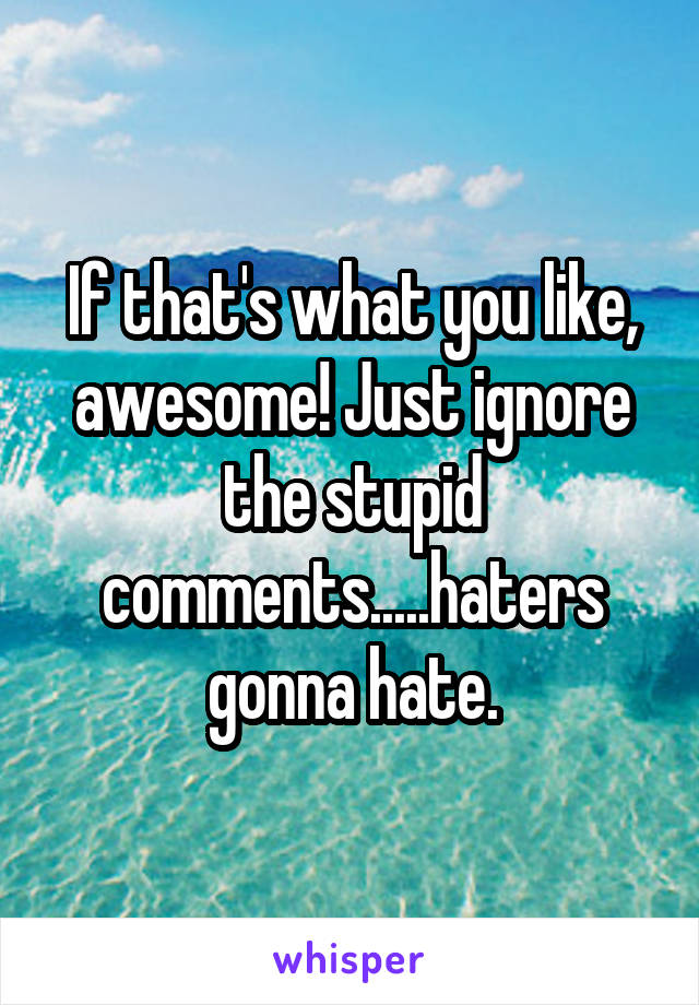 If that's what you like, awesome! Just ignore the stupid comments.....haters gonna hate.