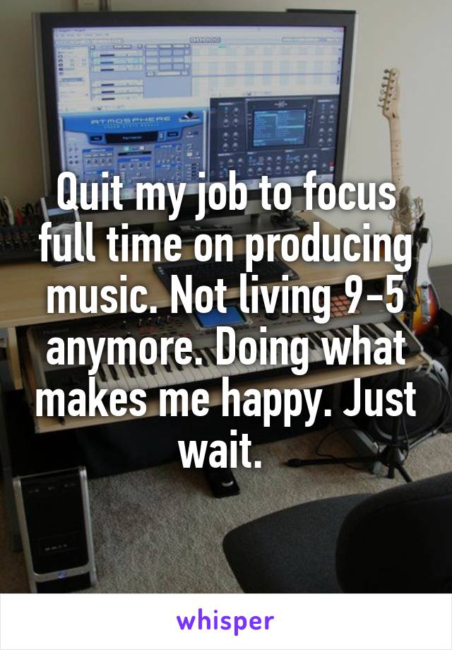 Quit my job to focus full time on producing music. Not living 9-5 anymore. Doing what makes me happy. Just wait. 