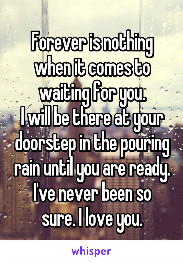 Forever is nothing when it comes to waiting for you.
I will be there at your doorstep in the pouring rain until you are ready.
I've never been so sure. I love you.