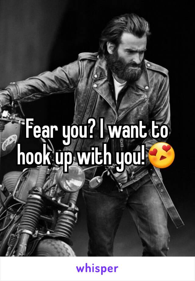 Fear you? I want to hook up with you!😍