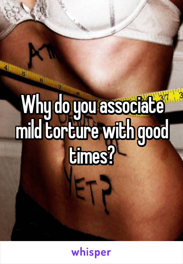 Why do you associate mild torture with good times?