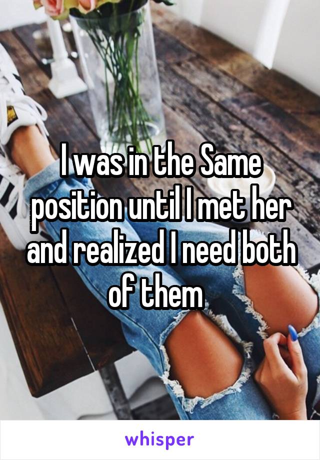 I was in the Same position until I met her and realized I need both of them  