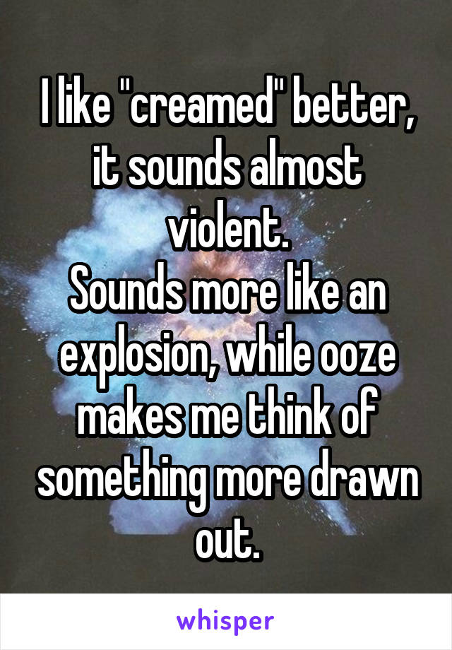 I like "creamed" better, it sounds almost violent.
Sounds more like an explosion, while ooze makes me think of something more drawn out.