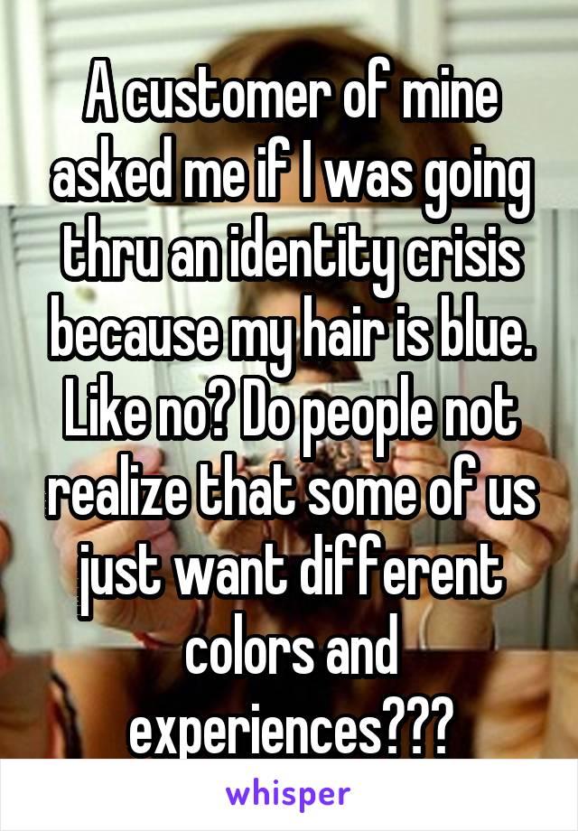 A customer of mine asked me if I was going thru an identity crisis because my hair is blue. Like no? Do people not realize that some of us just want different colors and experiences???