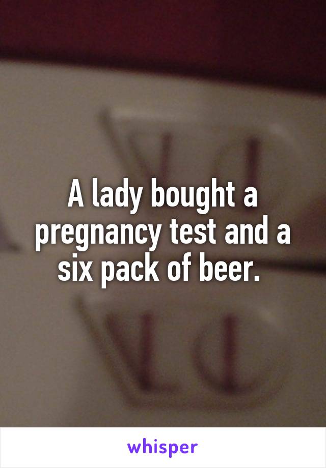 A lady bought a pregnancy test and a six pack of beer. 