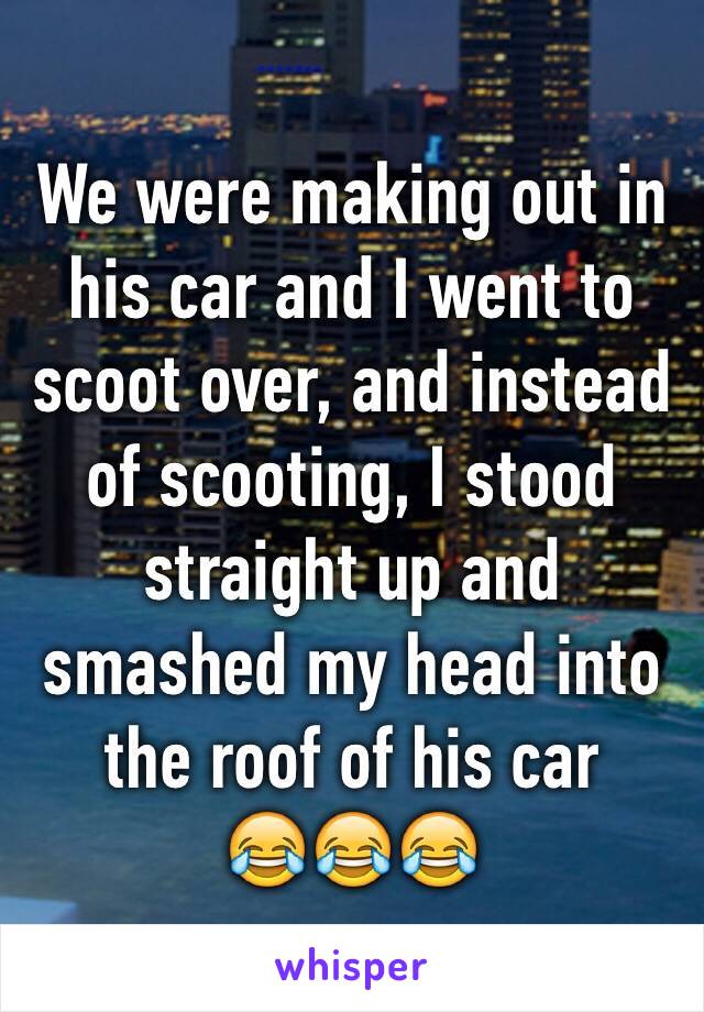 We were making out in his car and I went to scoot over, and instead  of scooting, I stood straight up and smashed my head into the roof of his car 
😂😂😂