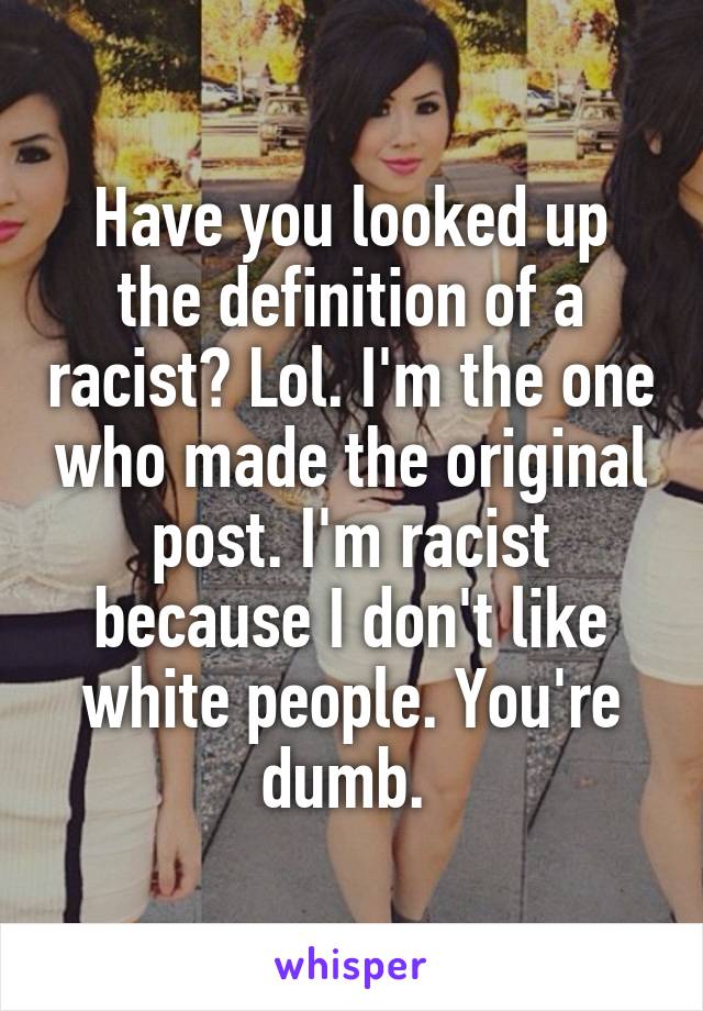 Have you looked up the definition of a racist? Lol. I'm the one who made the original post. I'm racist because I don't like white people. You're dumb. 