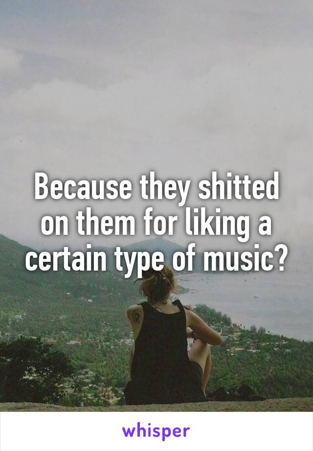 Because they shitted on them for liking a certain type of music?