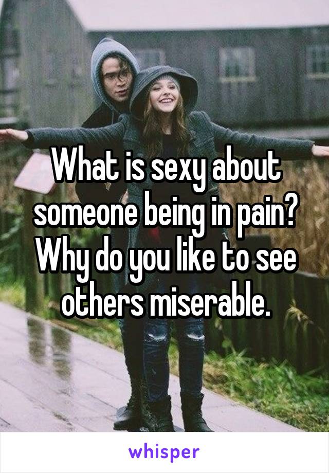 What is sexy about someone being in pain? Why do you like to see others miserable.