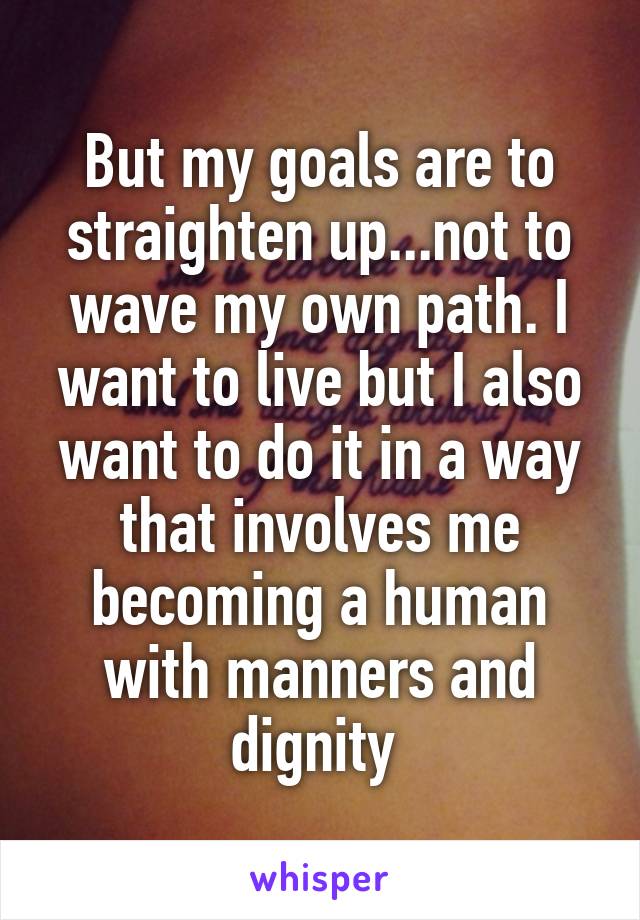 But my goals are to straighten up...not to wave my own path. I want to live but I also want to do it in a way that involves me becoming a human with manners and dignity 