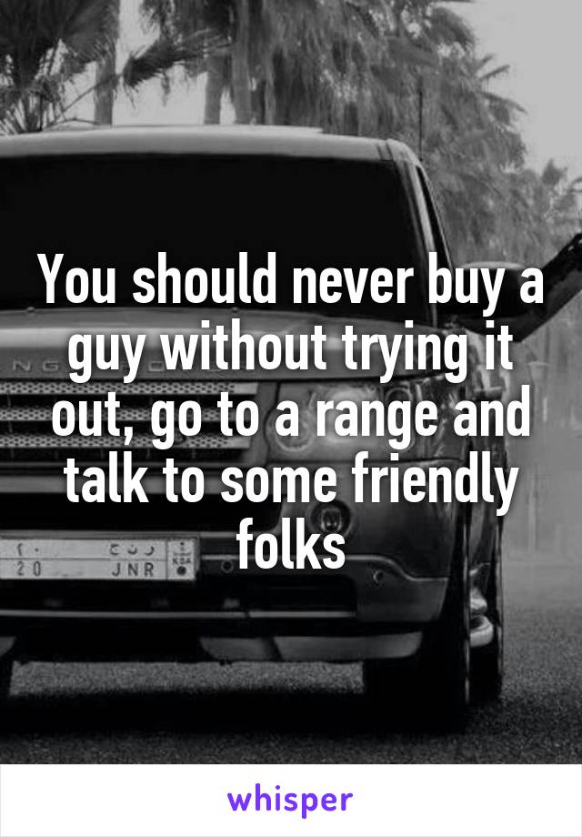 You should never buy a guy without trying it out, go to a range and talk to some friendly folks