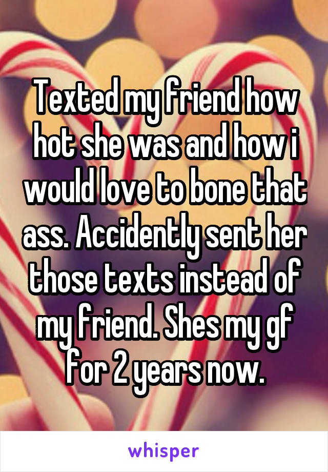 Texted my friend how hot she was and how i would love to bone that ass. Accidently sent her those texts instead of my friend. Shes my gf for 2 years now.
