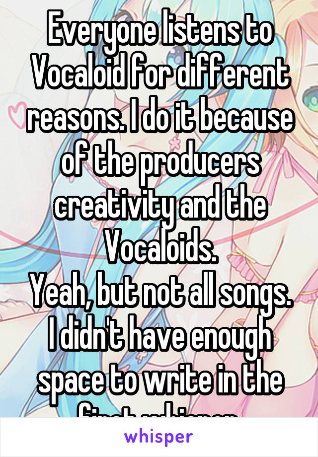 Everyone listens to Vocaloid for different reasons. I do it because of the producers creativity and the Vocaloids.
Yeah, but not all songs. I didn't have enough space to write in the first whisper.