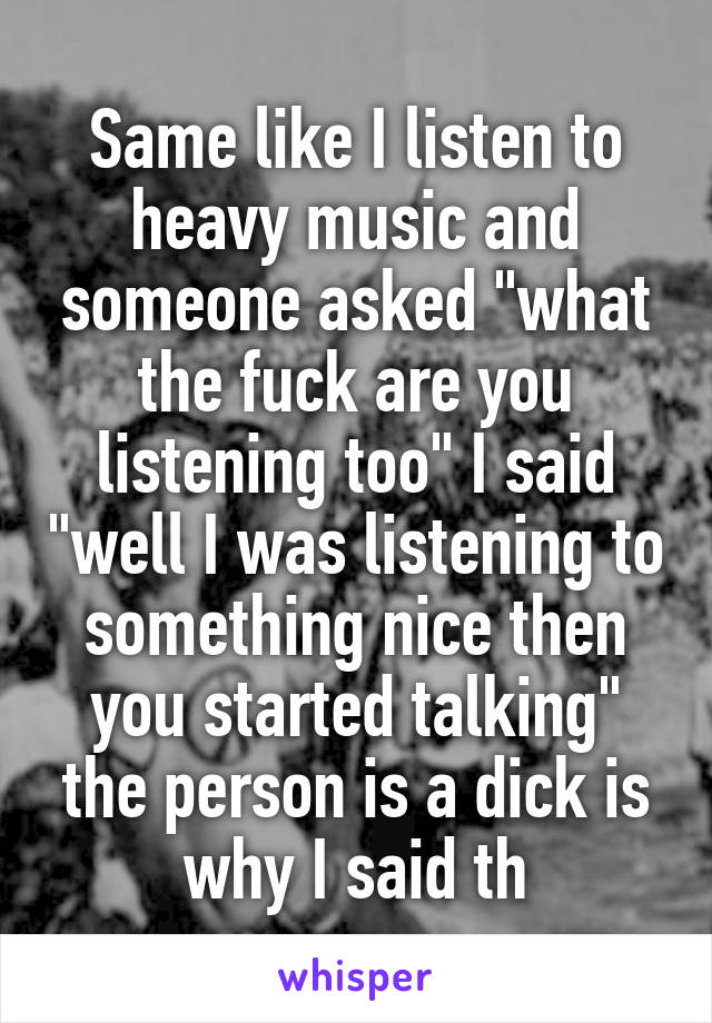 Same like I listen to heavy music and someone asked "what the fuck are you listening too" I said "well I was listening to something nice then you started talking" the person is a dick is why I said th