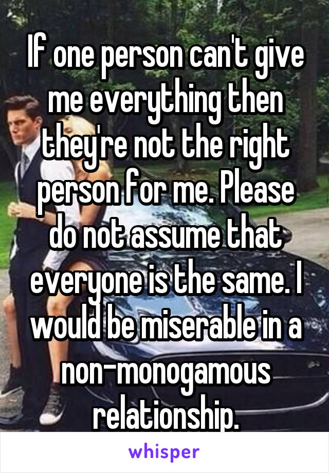 If one person can't give me everything then they're not the right person for me. Please do not assume that everyone is the same. I would be miserable in a non-monogamous relationship.