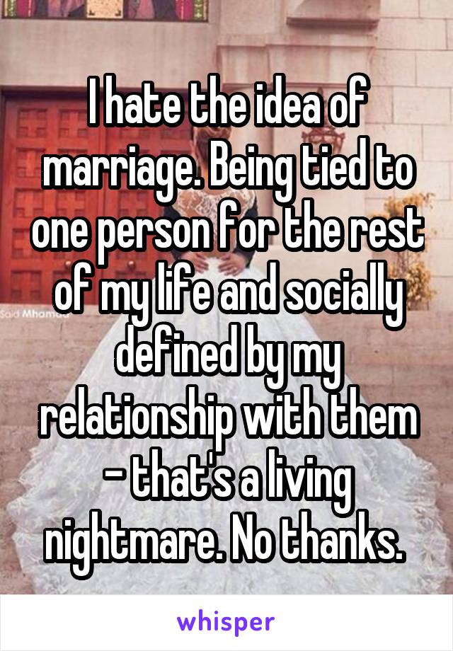 I hate the idea of marriage. Being tied to one person for the rest of my life and socially defined by my relationship with them - that's a living nightmare. No thanks. 