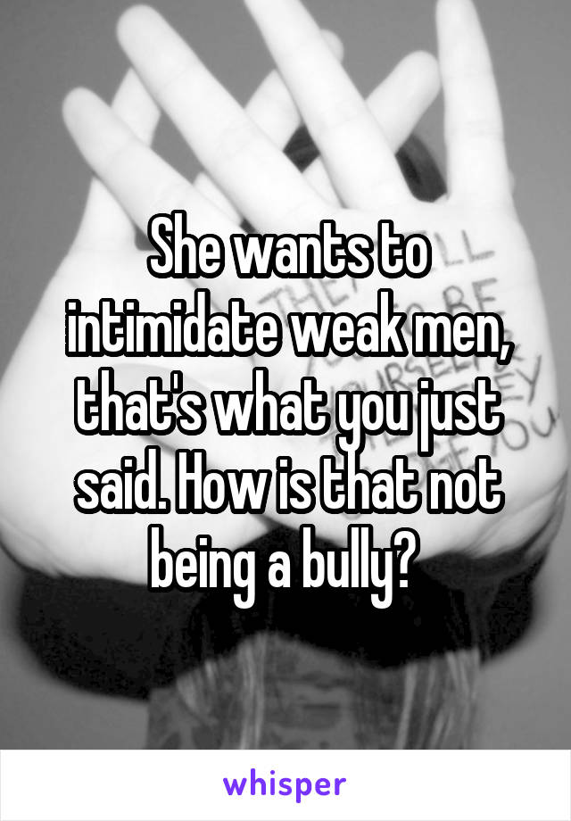 She wants to intimidate weak men, that's what you just said. How is that not being a bully? 