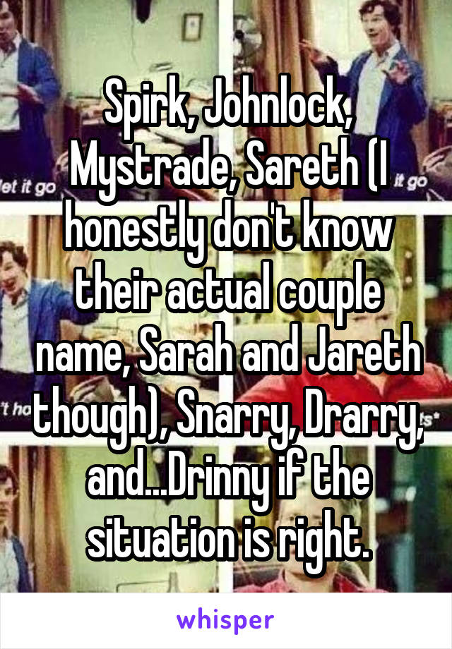 Spirk, Johnlock, Mystrade, Sareth (I honestly don't know their actual couple name, Sarah and Jareth though), Snarry, Drarry, and...Drinny if the situation is right.