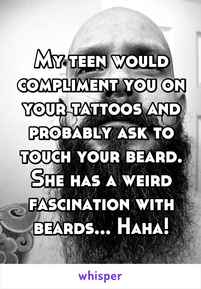 My teen would compliment you on your tattoos and probably ask to touch your beard.
She has a weird fascination with beards... Haha!