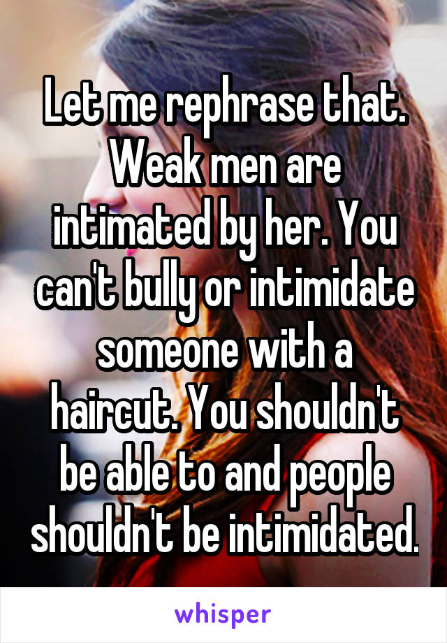 Let me rephrase that. Weak men are intimated by her. You can't bully or intimidate someone with a haircut. You shouldn't be able to and people shouldn't be intimidated.