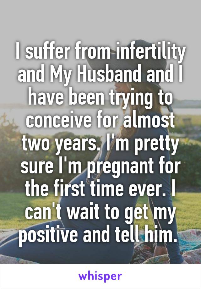I suffer from infertility and My Husband and I have been trying to conceive for almost two years. I'm pretty sure I'm pregnant for the first time ever. I can't wait to get my positive and tell him. 