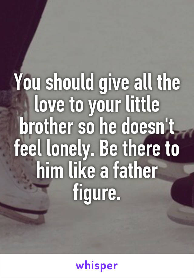 You should give all the love to your little brother so he doesn't feel lonely. Be there to him like a father figure.